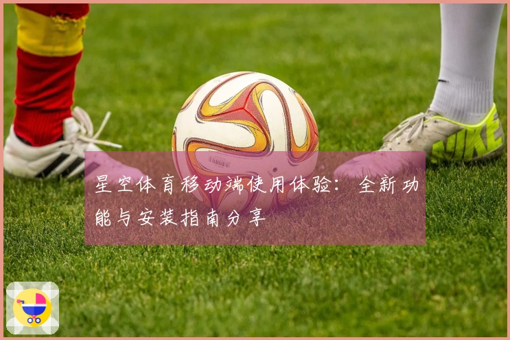 星空体育移动端使用体验：全新功能与安装指南分享