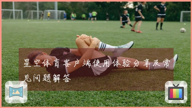 星空体育客户端使用体验分享及常见问题解答
